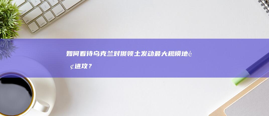 如何看待乌克兰对俄领土发动最大规模地面进攻？